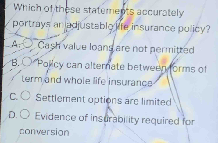 Which of these statements accurately
portrays an adjustable life insurance policy?
A. Cash value loans are not permitted
B. Policy can alternate between forms of
term and whole life insurance
C. Settlement options are limited
D. Evidence of insurability required for
conversion