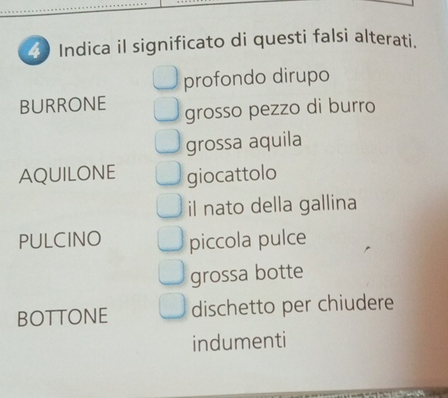 Indica il significato di questi falsi alterati.
profondo dirupo
BURRONE
grosso pezzo di burro
grossa aquila
AQUILONE giocattolo
il nato della gallina
PULCINO piccola pulce
grossa botte
BOTTONE dischetto per chiudere
indumenti