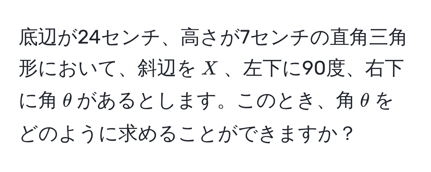 底辺が24センチ、高さが7センチの直角三角形において、斜辺を$X$、左下に90度、右下に角$θ$があるとします。このとき、角$θ$をどのように求めることができますか？