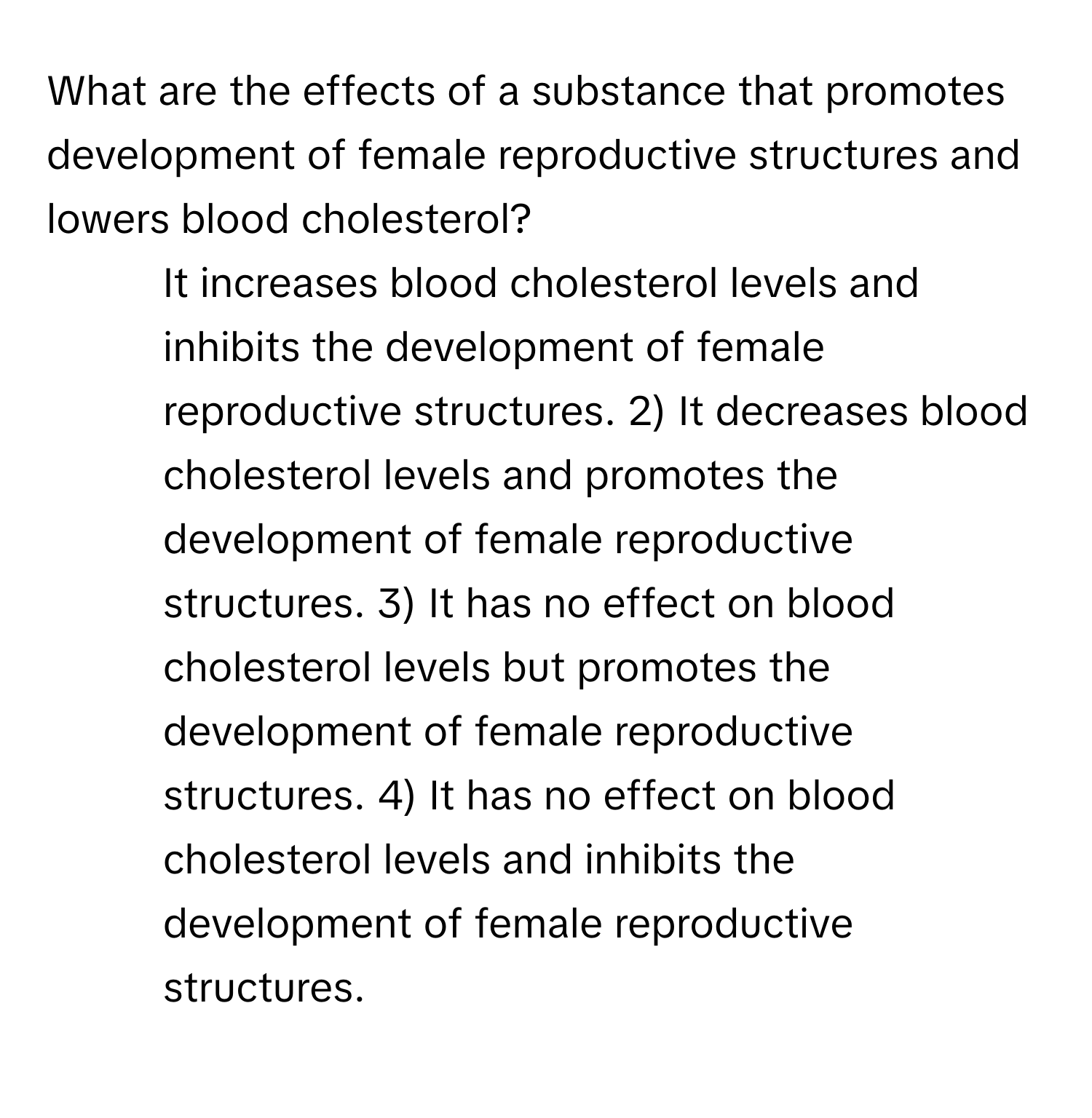 What are the effects of a substance that promotes development of female reproductive structures and lowers blood cholesterol?

1) It increases blood cholesterol levels and inhibits the development of female reproductive structures. 2) It decreases blood cholesterol levels and promotes the development of female reproductive structures. 3) It has no effect on blood cholesterol levels but promotes the development of female reproductive structures. 4) It has no effect on blood cholesterol levels and inhibits the development of female reproductive structures.