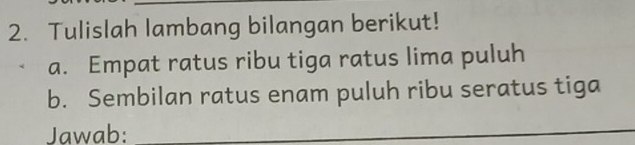 Tulislah lambang bilangan berikut! 
a. Empat ratus ribu tiga ratus lima puluh 
b. Sembilan ratus enam puluh ribu seratus tiga 
Jawab:_