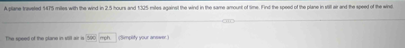 A plane traveled 1475 miles with the wind in 2.5 hours and 1325 miles against the wind in the same amount of time. Find the speed of the plane in still air and the speed of the wind. 
The speed of the plane in still air is 590 mph. (Simplify your answer.)