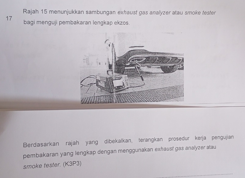 Rajah 15 menunjukkan sambungan exhaust gas analyzer atau smoke tester 
17 bagi menguji pembakaran lengkap ekzos. 
Berdasarkan rajah yang dibekalkan, terangkan prosedur kerja pengujian 
pembakaran yang lengkap dengan menggunakan exhaust gas analyzer atau 
smoke tester. (K3P3)