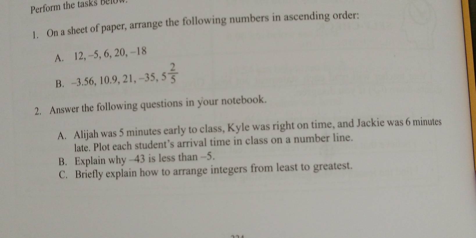 Perform the tas s b l 
1. On a sheet of paper, arrange the following numbers in ascending order: 
A. 12, -5 , 6, 20, −18
B. -3.56, 10.9, 21, -35, 5 2/5 
2. Answer the following questions in your notebook. 
A. Alijah was 5 minutes early to class, Kyle was right on time, and Jackie was 6 minutes
late. Plot each student’s arrival time in class on a number line. 
B. Explain why -43 is less than -5. 
C. Briefly explain how to arrange integers from least to greatest.