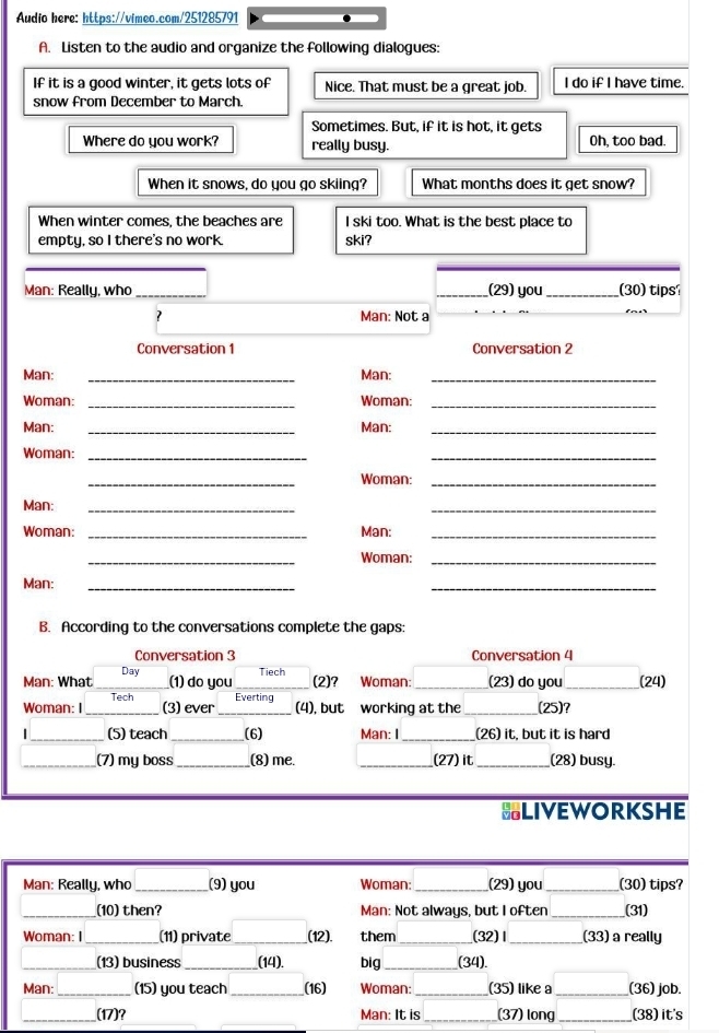 Audio here: https://vimeo.com/251285791 
A. Listen to the audio and organize the following dialogues: 
If it is a good winter, it gets lots of Nice. That must be a great job. I do if I have time 
snow from December to March. 
Sometimes. But, if it is hot, it gets 
Where do you work? really busy. Oh, too bad. 
When it snows, do you go skiing? What months does it get snow? 
When winter comes, the beaches are I ski too. What is the best place to 
empty, so I there's no work. ski? 
Man: Really, who __(29) you_ (30) tipsí 
Man: Not a 
Conversation 1 Conversation 2 
Man: _Man:_ 
Woman: _Woman:_ 
Man: _Man:_ 
Woman:_ 
_ 
_ 
Woman:_ 
Man:_ 
_ 
Woman: _Man:_ 
_ 
Woman:_ 
Man: 
_ 
_ 
B. According to the conversations complete the gaps: 
Conversation 3 Conversation 4 
Man: What _Day 
(1) do you Tiech 
(2)? Woman: _(23) do you _(24) 
Woman: I _Tech _Everting working at the _(25)? 
(3) ever (4), but 
| _(5) teach _(6) Man: I _(26) it, but it is hard 
_(7) my boss_ _(8) me. _(27) it _(28) busy. 
BLIVEWORKSHE 
Man: Really, who _(9) you Woman: _(29) you _(30) tips? 
_(10) then? Man: Not always, but I often _(31) 
Woman: I_ (11) private _(12) them_ (32)Ⅰ _(33) a really 
_(13) business_ (14). big_ (34). 
Man:_ (15) you teach _(16) Woman:_ (35) like a _(36) job. 
_(17)? Man: It is _(37) long _(38) it's