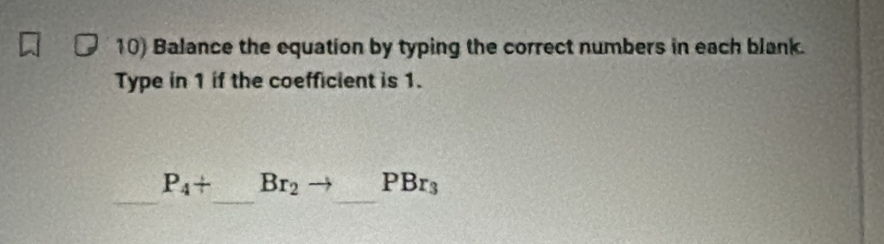 Balance the equation by typing the correct numbers in each blank. 
Type in 1 if the coefficient is 1. 
_ P_4+ _  ( 1/2 , 1/2 ,1),( 1/2 ,1),( 1/2 ,1), (frac (x+1) Br_2to _ PBr_3 _