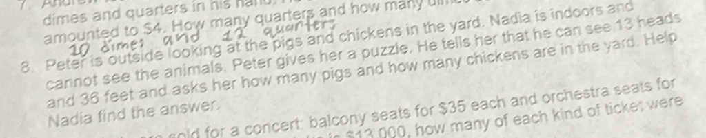 Ar 
dimes and quarters in his hanu 
amounted to $4. How many quarters and how many uill 
8. Peter is outside looking at the pigs and chickens in the yard. Nadia is indoors and 
cannot see the animals. Peter gives her a puzzle. He tells her that he can see 13 heads 
and 36 feet and asks her how many pigs and how many chickens are in the yard. Help 
gold for a concert: balcony seats for $35 each and orchestra seats for 
Nadia find the answer.
$13 000, how many of each kind of ticket were