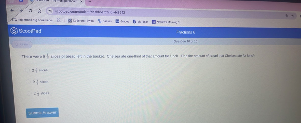 +
scootpad.com/student/dashboard?cld =448542 
raidermail.org bookmarks Code.org - Zwirn passes Grades big ideas Nesbitt's Morning C..
S ScootPad
Fractions 6
Question 10 of 15
Learn
There were 8 1/2  slices of bread left in the basket. Chelsea ate one-third of that amount for lunch. Find the amount of bread that Chelsea ate for lunch.
2 5/6 slices
2 2/3 slices
2 1/6 slic es
Submit Answer