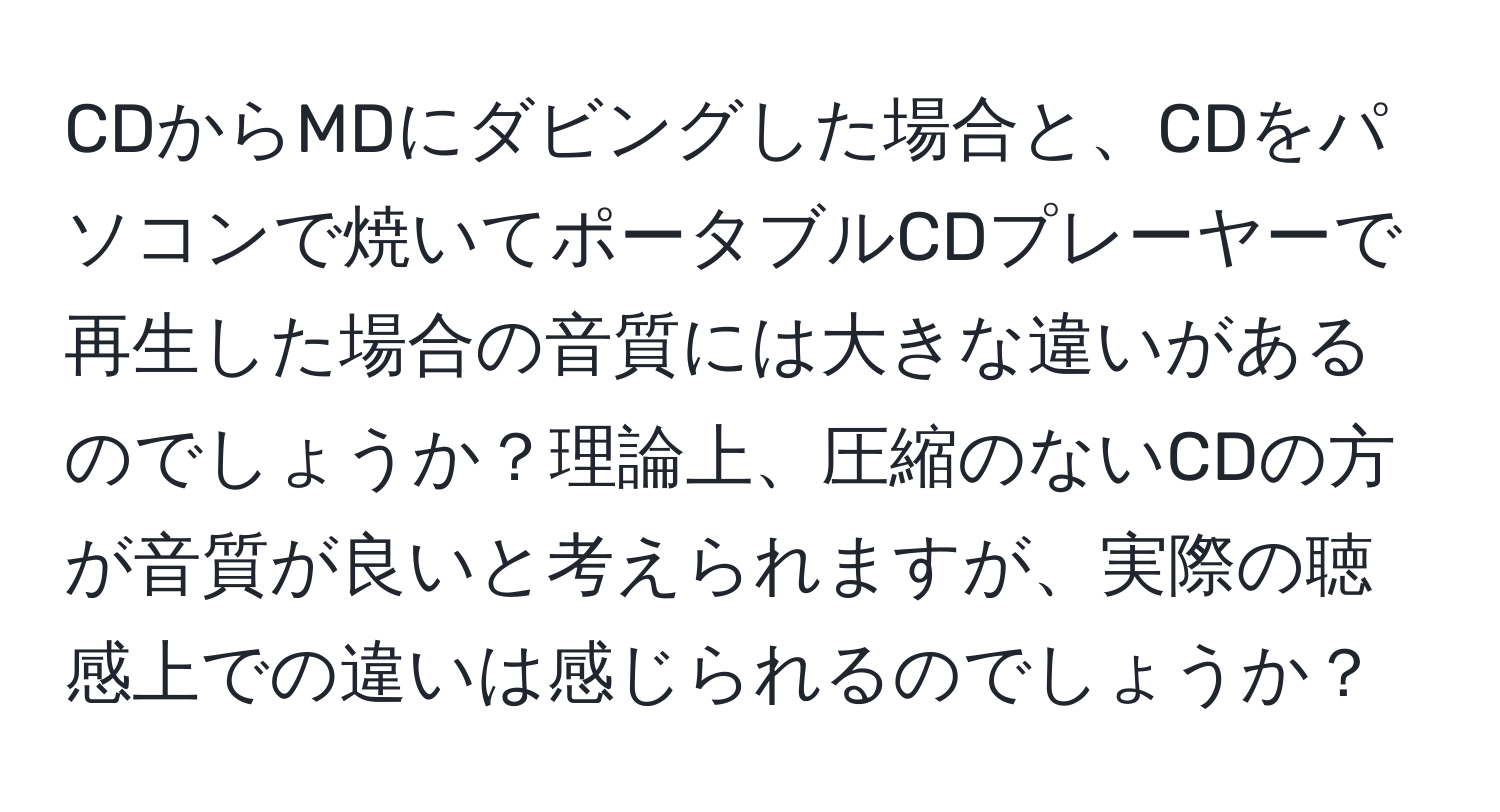 CDからMDにダビングした場合と、CDをパソコンで焼いてポータブルCDプレーヤーで再生した場合の音質には大きな違いがあるのでしょうか？理論上、圧縮のないCDの方が音質が良いと考えられますが、実際の聴感上での違いは感じられるのでしょうか？