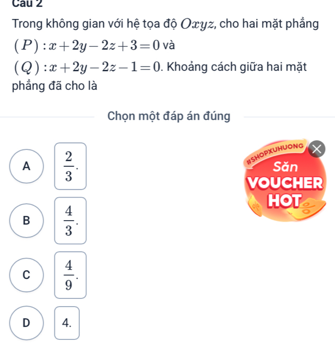 Cau 2
Trong không gian với hệ tọa độ Oxγz, cho hai mặt phẳng
(P) · x+2y-2z+3=0 và
( Q):x+2y-2z-1=0. Khoảng cách giữa hai mặt
phẳng đã cho là
Chọn một đáp án đúng
#SHOPXUHUONG
A  2/3 . Săn
VOUCHER
HOT o
B  4/3 .
C  4/9 .
D 4.