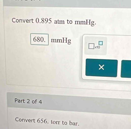 Convert 0.895 atm to mmHg.
680. mmHg □ * 10^(□)
× 
Part 2 of 4 
Convert 656. torr to bar.