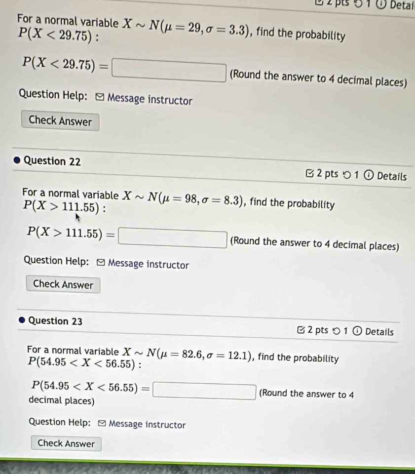 1 2 pts 5 1 ü Detai 
For a normal variable Xsim N(mu =29, sigma =3.3) , find the probability
P(X<29.75) :
P(X<29.75)=□ (Round the answer to 4 decimal places) 
Question Help: [ Message instructor 
Check Answer 
Question 22 C 2 pts つ 1 ⓘ Details 
For a normal variable Xsim N(mu =98, sigma =8.3) , find the probability
P(X>111.55) :
P(X>111.55)=□ (Round the answer to 4 decimal places) 
Question Help: - Message instructor 
Check Answer 
Question 23 2 pts 1 ⓘ Details 
For a normal variable Xsim N(mu =82.6,sigma =12.1) , find the probability
P(54.95 :
P(54.95 (Round the answer to 4
decimal places) 
Question Help: - Message instructor 
Check Answer