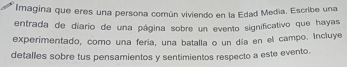 Imagina que eres una persona común viviendo en la Edad Media. Escribe una 
entrada de diario de una página sobre un evento significativo que hayas 
experimentado, como una feria, una batalla o un día en el campo. Incluye 
detalles sobre tus pensamientos y sentimientos respecto a este evento.