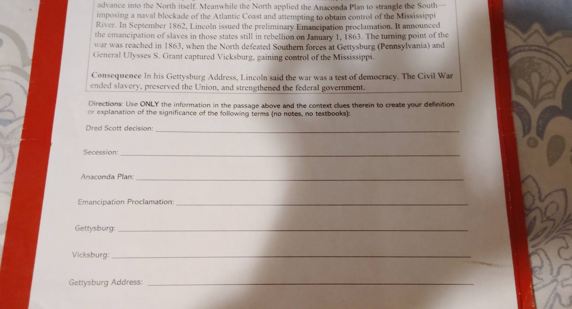 advance into the North itself. Meanwhile the North applied the Anaconda Plan to strangle the South 
imposing a naval blockade of the Atlantic Coast and attempting to obtain control of the Mississippi 
River. In September 1862, Lincoln issued the preliminary Emancipation proclamation. It announced 
the emancipation of slaves in those states still in rebellion on January 1, 1863. The turning point of the 
war was reached in 1863, when the North defeated Southern forces at Gettysburg (Pennsylvania) and 
General Ulysses S. Grant captured Vicksburg, gaining control of the Mississippi. 
Consequence In his Gettysburg Address, Lincoln said the war was a test of democracy. The Civil War 
ended slavery, preserved the Union, and strengthened the federal government. 
Directions: Use ONLY the information in the passage above and the context clues therein to create your definition 
or explanation of the significance of the following terms (no notes, no textbooks): 
Dred Scott decision:_ 
Secession:_ 
Anaconda Plan:_ 
Emancipation Proclamation:_ 
Gettysburg:_ 
Vicksburg:_ 
Gettysburg Address:_