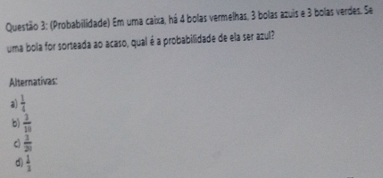 (Probabilidade) Em uma caixa, há 4 bolas vermelhas, 3 bolas azuis e 3 bolas verdes. Se
uma bola for sorteada ao acaso, qual é a probabilidade de ela ser azul?
Alternativas:
a  1/4 
 3/18 
c  1/21 
d)  1/3 