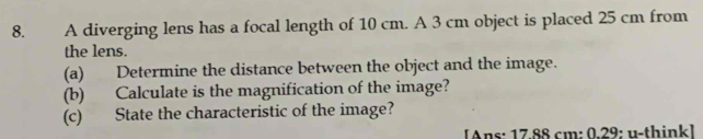 A diverging lens has a focal length of 10 cm. A 3 cm object is placed 25 cm from 
the lens. 
(a) Determine the distance between the object and the image. 
(b) Calculate is the magnification of the image? 
(c) State the characteristic of the image? 
[Ans: 17.88 cm : 0.29: u-thinkl