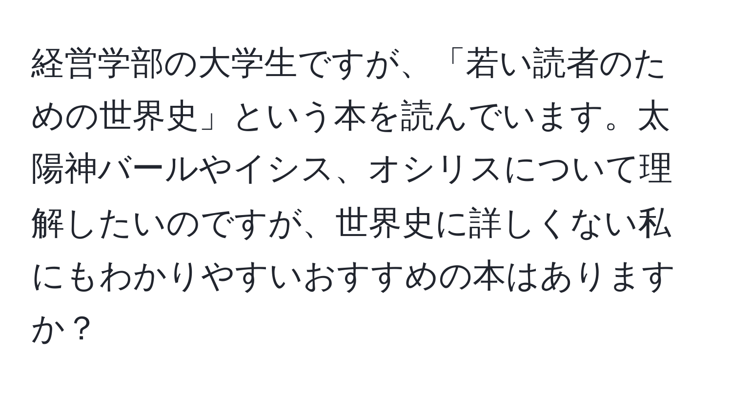 経営学部の大学生ですが、「若い読者のための世界史」という本を読んでいます。太陽神バールやイシス、オシリスについて理解したいのですが、世界史に詳しくない私にもわかりやすいおすすめの本はありますか？