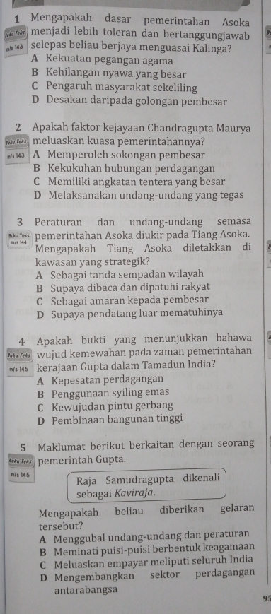 Mengapakah dasar pemerintahan Asoka
Juke Toks menjadi lebih toleran dan bertanggungjawab B
m/s 143 selepas beliau berjaya menguasai Kalinga?
A Kekuatan pegangan agama
B Kehilangan nyawa yang besar
C Pengaruh masyarakat sekeliling
D Desakan daripada golongan pembesar
2 Apakah faktor kejayaan Chandragupta Maurya
Joku Toks meluaskan kuasa pemerintahannya?
m/s 143 A Memperoleh sokongan pembesar
B Kekukuhan hubungan perdagangan
C Memiliki angkatan tentera yang besar
D Melaksanakan undang-undang yang tegas
3 Peraturan dan undang-undang semasa
*   pemerintahan Asoka diukir pada Tiang Asoka.
m/s 144
Mengapakah Tiang Asoka diletakkan di
kawasan yang strategik?
A Sebagai tanda sempadan wilayah
B Supaya dibaca dan dipatuhi rakyat
C Sebagai amaran kepada pembesar
D Supaya pendatang luar mematuhinya
4 Apakah bukti yang menunjukkan bahawa
Buku Teks wujud kemewahan pada zaman pemerintahan
m/s 145 kerajaan Gupta dalam Tamadun India?
A Kepesatan perdagangan
B Penggunaan syiling emas
C Kewujudan pintu gerbang
D Pembinaan bangunan tinggi
5 Maklumat berikut berkaitan dengan seorang
Buku Teks pemerintah Gupta.
m/s 145
Raja Samudragupta dikenali
sebagai Kaviraja.
Mengapakah €£beliau diberikan gelaran
tersebut?
A Menggubal undang-undang dan peraturan
B Meminati puisi-puisi berbentuk keagamaan
C Meluaskan empayar meliputi seluruh India
D Mengembangkan sektor perdagangan
antarabangsa
95