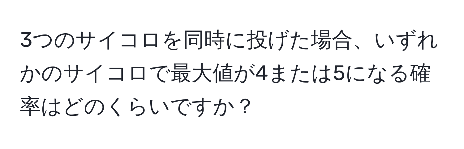 3つのサイコロを同時に投げた場合、いずれかのサイコロで最大値が4または5になる確率はどのくらいですか？