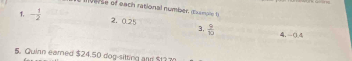 omework online 
verse of each rational number, (Example 1) 
1. - 1/2  2, 0.25
3.  9/10  4. -0.4
5. Quinn earned $24.50 dog-sitting and $1270