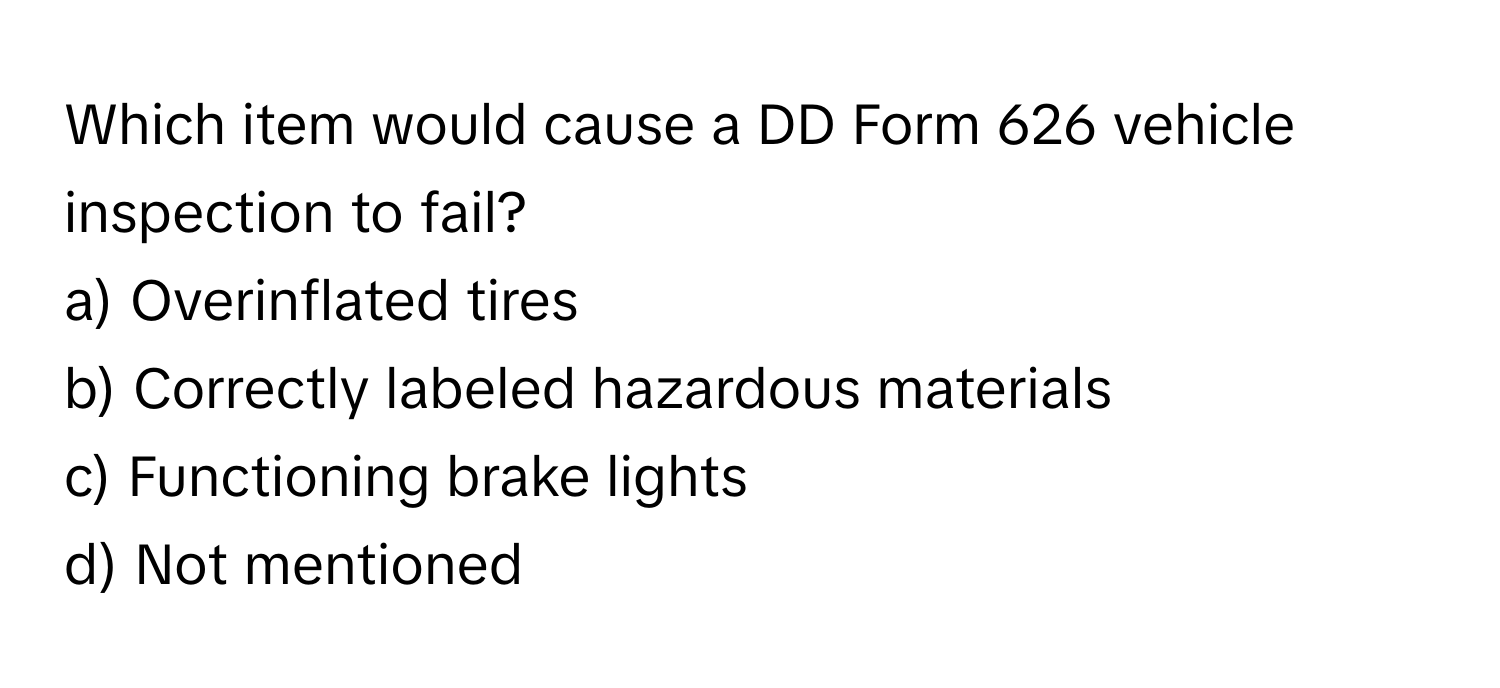 Which item would cause a DD Form 626 vehicle inspection to fail? 
a) Overinflated tires 
b) Correctly labeled hazardous materials 
c) Functioning brake lights 
d) Not mentioned