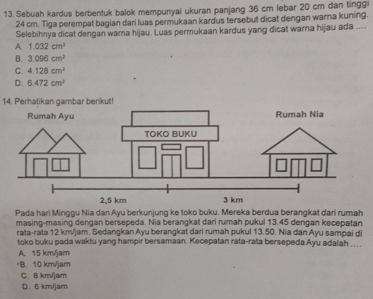 Sebuah kardus berbentuk balok mempunyai ukuran panjang 36 cm lebar 20 cm dan tinggl
24 cm. Tiga perempat bagian dari luas permukaan kardus tersebut dicat dengan warna kuning.
Selebihnya dicat dengan warna hijau. Luas permukaan kardus yang dicat warna hijau ada ....
A 1.032cm^2
B. 3.096cm^2
C. 4.128cm^2
D. 6.472cm^2
14. Perhatikan gambar berikut!
Pada hari Minggu Nia dan Ayu berkunjung ke toko buku. Mereka berdua berangkat dari rumah
masing-masing dengan bersepeda. Nia berangkat dari rumah pukul 13.45 dengan kecepatan
rata-rata 12 km/jam. Sedangkan Ayu berangkat dari rumah pukul 13.50. Nia dan Ayu sampai di
toko buku pada waktu yang hampir bersamaan. Kecepatan rata-rata bersepeda Ayu adalah ...
A. 15 km/jam
B. 10 km/jam
C. 8 km/jam
D. 6 km/jam