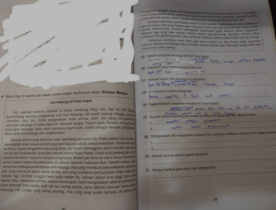 mengambil bahagian dalam acara boling pantai. Bimbang juga aku melihat Pak Long begitu
lasak tetapi anak anaknya yang lima orang semua memberikan semangat. Nampaknya Pak
Long baik-balk sahaja, maiah menjadi tukang sorak semasa perlawanan tarik tali.
Sebelah malamnya, kami makan maiam secara barbeku. Sambil makan, kami melakukan
aktiviti bebas. Ada yang berjalan-jalan menyusur pantai dan ada yang sekadar duduk-duduk
sambil berbual-bual. Sesekali kedengaran suara-suara gelak ketawa dalam kegelapan
Banyak juga yang leka dengan telefon bimbit masing-masing. Mungkin mereka sibuk
mernuat naik gambar-gambar atau membuat hantaran dalam media sosial masing-masing.
Walaupun keletihan, kami tidur agak lewat malam itu. Aku hanya sedar keesokan
harinya apabila mendengar pintu chaletku diketuk bertalu-talu oleh ayah yang sudah siap
berkemas untuk pulang.
(a) Bilakah percutian keluarga Idit ke Pulau Kapas?
__
(b) Siapakah yang merancang percutian itu?
_
(c) Apakah tujuan Hari Keluarga itu qiadakan?
_
4 Baca blog di bawah dan jawab soalan-soalan berikutnya dalam Bahasa Melayu (d) Di manakah mereka menginap?
Hari Keluarga di Pulau Kapas
(e) Bagaimanakah perjalanan mereka ke Pulau Kapas?
Hai, selamat bertemu kembali di kolum sembang blog Idit. Kali ini Idit her
_
bersembang tentang pengalaman cuti Hari Keluarga Idit pada hujung minggu pert
Disember yang lalu. Untuk pengetahuan anda semua, ayah Idit yang menganjur (f) Apakah aktiviti-aktiviti pada malam pertama percutian itur Beri dua jawapan.
percutian keluarga di Pulau Kapas ini. Seronok sangat. Tujuan ayah, hendak mengerata 1
hubungan keluarga. Ayah telah menyewa tujuh buah chalet sebagai tempat penginap 2
_
kami serta ahli keluarga dan saudara-mara.
Banyak aktiviti yang diaturkan ayah sepanjang percutian itu. Pada malam hari pertam  (g) Mengapakah Idit mengatakan bahawa Pak Longnya berfikiran terbuka? Beri dua jawapar
memanglah tidak banyak aktiviti yang kami lakukan sebab semua keletihan. Perjalanan kan 1_
ke Pulau Kapas mengambil masa yang lama. Dari Kuala Terengganu kami menaiki dua but 2
van ke Jeti Shahbandar, kemudian menaiki bot ke Pulau Kapas. Pukul 4:30 petang baru ka
selesai mendaftar masuk ke tempat penginapan. Malam pertama itu kami hanya berkump
untuk makan malam bersama-sama di sebuah restoran makanan laut. Sambil makan, ka (h) Bilakah aktiviti-aktiviti pantai diadakan?
menonton pelbagai persembahan ahli keluarga. Ada yang membuat persembahan nyanya
ada yang membuat sketsa lawak jenaka, ada yang membuat pertunjukan silap mata, d (i) Berapa harikah percutian Hari Keluarga itu?
banyak lagi. Seronok sungguh kami pada malam itu. Hampir pukul 2:00 pagi, baru 
_
masuk tidur. Keesokan harinya, selepas bersarapan, kami mengadakan aktiviti pantai pu
Kami bermain bola pantai, tarik tali dan boling pantai, serta aktiviti mencari harta kav
Keluarga Pak Longku yang paling sporting. Pak Long yang sudah berusia 78 tahun p
43
4