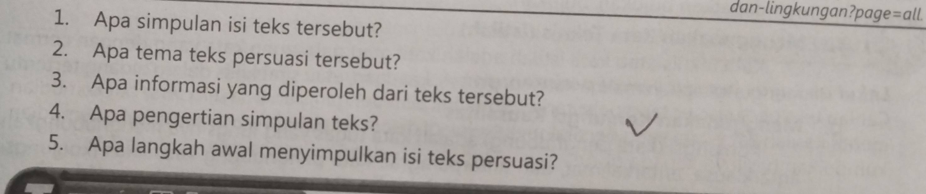 dan-lingkungan?page=all. 
1. Apa simpulan isi teks tersebut? 
2. Apa tema teks persuasi tersebut? 
3. Apa informasi yang diperoleh dari teks tersebut? 
4. Apa pengertian simpulan teks? 
5. Apa langkah awal menyimpulkan isi teks persuasi?