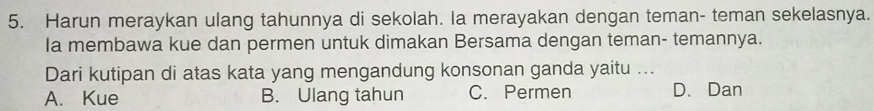 Harun meraykan ulang tahunnya di sekolah. la merayakan dengan teman- teman sekelasnya.
Ia membawa kue dan permen untuk dimakan Bersama dengan teman- temannya.
Dari kutipan di atas kata yang mengandung konsonan ganda yaitu ...
A. Kue B. Ulang tahun C. Permen D. Dan