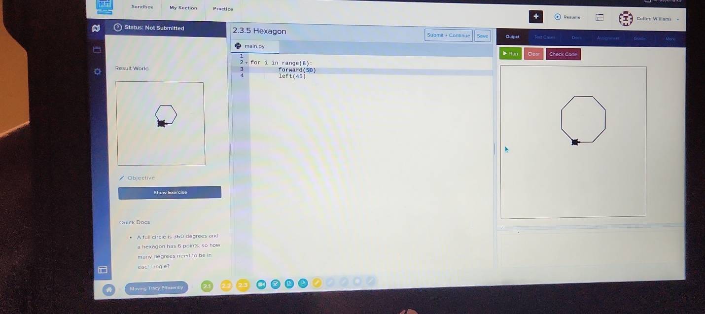 Sandbox 
Colten Williams 
Status: Not Submitted 2.3.5 Hexagon Submit + Continue Save Output Taès Casé 
main.py 
Clea Check Code 
2• for i in range(8): 
Result World forward(50) 
; left(45) 
Objective 
Quick Docs 
A full circle is 360 degrees and 
a hexagon has 6 points, so how 
many degrees need to be in 
each angle? 
Moving Tracy Efficiently