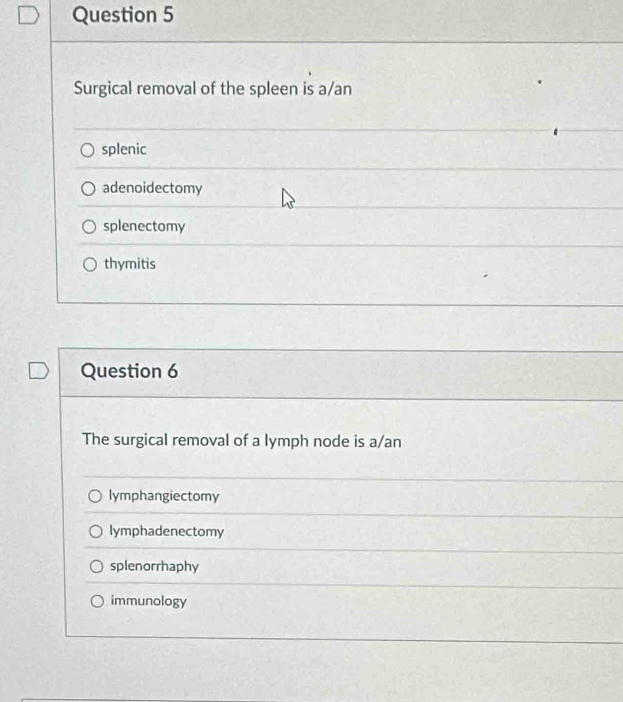 Surgical removal of the spleen is a/an
splenic
adenoidectomy
splenectomy
thymitis
Question 6
The surgical removal of a lymph node is a/an
lymphangiectomy
lymphadenectomy
splenorrhaphy
immunology