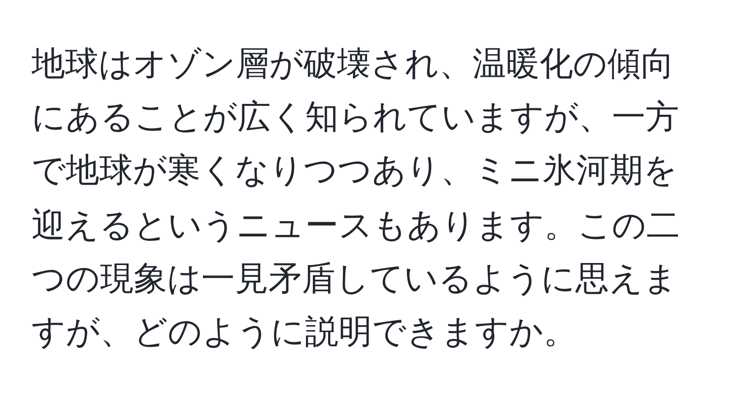 地球はオゾン層が破壊され、温暖化の傾向にあることが広く知られていますが、一方で地球が寒くなりつつあり、ミニ氷河期を迎えるというニュースもあります。この二つの現象は一見矛盾しているように思えますが、どのように説明できますか。