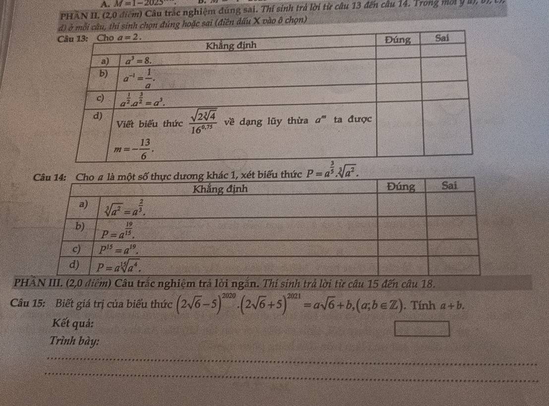 M=1-2025 D
PHAN II. (2,0 điểm) Câu trắc nghiệm đúng sai. Thí sinh trả lời từ câu 13 đến câu 14. Trong một y an bn 
hí sinh chọn đúng hoặc sai (điên dấu X vào ô chọn)
P=a^(frac 3)5.sqrt[3](a^2).
PHÂN III. (2,0 điểm) Câu trắc nghiệm trả lời ngắn. Thí sinh trả lời từ cầu 15 đến câu 18.
Câu 15: Biết giá trị của biểu thức (2sqrt(6)-5)^2020· (2sqrt(6)+5)^2021=asqrt(6)+b,(a;b∈ Z). Tính a+b.
Kết quả:
Trình bày:
_
_