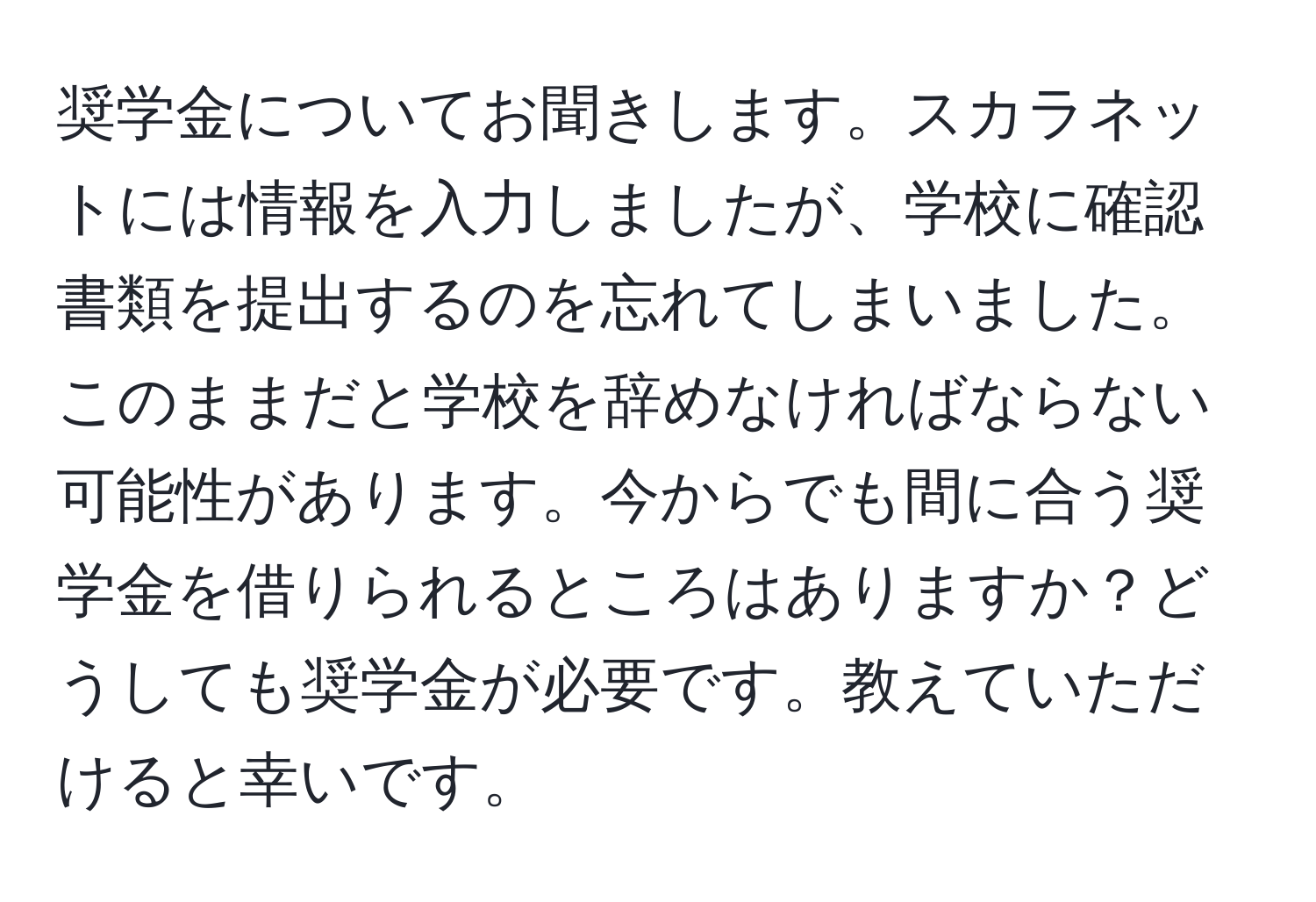 奨学金についてお聞きします。スカラネットには情報を入力しましたが、学校に確認書類を提出するのを忘れてしまいました。このままだと学校を辞めなければならない可能性があります。今からでも間に合う奨学金を借りられるところはありますか？どうしても奨学金が必要です。教えていただけると幸いです。