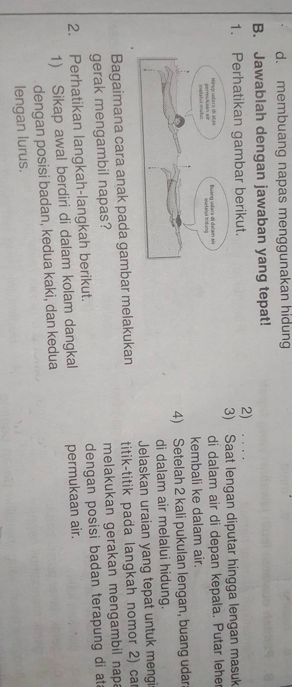 d. membuang napas menggunakan hidung
B. Jawablah dengan jawaban yang tepat!
1. Perhatikan gambar berikut.
2)
3) Saat lengan diputar hingga lengan masuk
di dalam air di depan kepala. Putar leher
kembali ke dalam air.
4) Setelah 2 kali pukulan lengan, buang udar
di dalam air melalui hidung.
Jelaskan uraian yang tepat untuk mengi
Bagaimana cara anak pada gambar melakukan
titik-titik pada langkah nomor 2) car
gerak mengambil napas?
melakukan gerakan mengambil napa
2. Perhatikan langkah-langkah berikut. dengan posisi badan terapung di ata
1) Sikap awal berdiri di dalam kolam dangkal permukaan air.
dengan posisi badan, kedua kaki, dan kedua
lengan lurus.