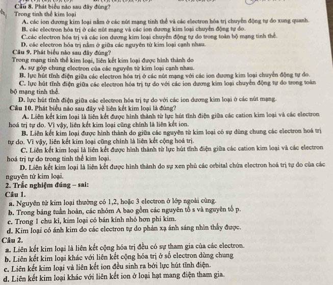 Cầu 8. Phát biểu nào sau đây đúng?
Trong tinh thể kim loại
A. các ion dương kim loại nằm ở các nút mạng tinh thể và các electron hóa trị chuyển động tự do xung quanh.
B. các electron hóa trị ở các nút mạng và các ion đương kim loại chuyển động tự do.
C.các electron hóa trị và các ion dương kim loại chuyển động tự do trong toàn bộ mạng tính thể.
D. các electron hóa trị nằm ở giữa các nguyên từ kim loại cạnh nhau.
Câu 9. Phát biểu nào sau đây đúng?
Trong mạng tinh thể kim loại, liên kết kim loại được hình thành do
A. sự góp chung electron của các nguyên tử kim loại cạnh nhau.
B. lực hút tĩnh điện giữa các electron hóa trị ở các nút mạng với các ion dương kim loại chuyển động tự do.
C. lực hút tĩnh điện giữa các electron hóa trị tự do với các ion dương kim loại chuyển động tự do trong toàn
bộ mạng tinh thể.
D. lực hút tĩnh điện giữa các electron hóa trị tự do với các ion dương kim loại ở các nút mạng.
Câu 10. Phát biểu nào sau đây về liên kết kim loại là đúng?
A. Liên kết kim loại là liên kết được hình thành từ lực hút tĩnh điện giữa các cation kim loại và các electron
hoá trị tự do. Vì vậy, liên kết kim loại cũng chính là liên kết ion.
B. Liên kết kim loại được hình thành do giữa các nguyên tử kim loại có sự dùng chung các electron hoá trị
tự do. Vì vậy, liên kết kim loại cũng chính là liên kết cộng hoá trị.
C. Liên kết kim loại là liên kết được hình thành từ lực hút tĩnh điện giữa các cation kim loại và các electron
hoá trị tự do trong tinh thể kim loại.
D. Liên kết kim loại là liên kết được hình thành do sự xen phủ các orbital chứa electron hoá trị tự do của các
nguyên tử kim loại.
2. Trắc nghiệm đúng - sai:
Câu 1.
a. Nguyên tử kim loại thường có 1,2, hoặc 3 electron ở lớp ngoài cùng.
b. Trong bảng tuần hoàn, các nhóm A bao gồm các nguyên tố s và nguyên tố p.
c. Trong 1 chu kì, kim loại có bán kính nhỏ hơn phi kim.
d. Kim loại có ánh kim do các electron tự do phản xạ ánh sáng nhìn thấy được.
Câu 2.
a. Liên kết kim loại là liên kết cộng hóa trị đều có sự tham gia của các electron.
b. Liên kết kim loại khác với liên kết cộng hóa trị ở số electron dùng chung
c. Liên kết kim loại và liên kết ion đều sinh ra bởi lực hút tĩnh điện.
d. Liên kết kim loại khác với liên kết ion ở loại hạt mang điện tham gia.