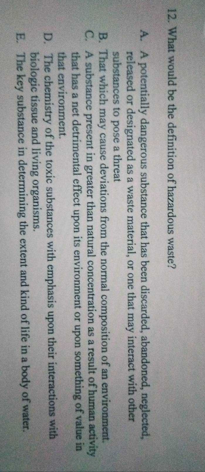 What would be the definition of hazardous waste?
A. A potentially dangerous substance that has been discarded, abandoned, neglected,
released or designated as a waste material, or one that may interact with other
substances to pose a threat
B. That which may cause deviations from the normal composition of an environment.
C. A substance present in greater than natural concentration as a result of human activity
that has a net detrimental effect upon its environment or upon something of value in
that environment.
D. The chemistry of the toxic substances with emphasis upon their interactions with
biologic tissue and living organisms.
E. The key substance in determining the extent and kind of life in a body of water.