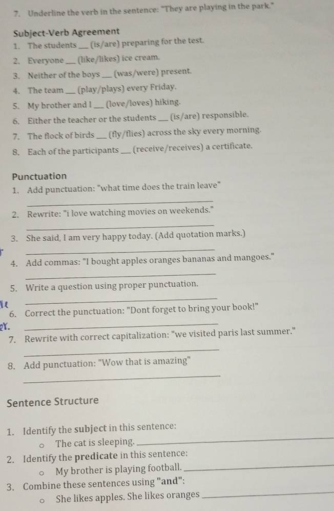 Underline the verb in the sentence: "They are playing in the park." 
Subject-Verb Agreement 
1. The students_ (is/are) preparing for the test. 
2. Everyone _(like/likes) ice cream. 
3. Neither of the boys _(was/were) present. 
4. The team _(play/plays) every Friday. 
5. My brother and I _(love/loves) hiking. 
6. Either the teacher or the students _(is/are) responsible. 
7. The flock of birds _(fly/flies) across the sky every morning. 
8. Each of the participants _(receive/receives) a certificate. 
Punctuation 
1. Add punctuation: "what time does the train leave" 
_ 
2. Rewrite: "i love watching movies on weekends." 
_ 
3. She said, I am very happy today. (Add quotation marks.) 
_ 
4. Add commas: "I bought apples oranges bananas and mangoes." 
_ 
5. Write a question using proper punctuation. 
_ 
6. Correct the punctuation: "Dont forget to bring your book!" 
Y. 
_ 
7. Rewrite with correct capitalization: "we visited paris last summer." 
_ 
_ 
8. Add punctuation: "Wow that is amazing" 
Sentence Structure 
_ 
1. Identify the subject in this sentence: 
The cat is sleeping. 
2. Identify the predicate in this sentence: 
My brother is playing football._ 
3. Combine these sentences using "and": 
○ She likes apples. She likes oranges 
_