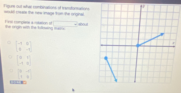 Figure out what combinations of transformations 
would create the new image from the original. 
First complete a rotation of □ about 
the origin with the following matrix:
beginbmatrix -1&0 0&-1endbmatrix
beginbmatrix 0&1 -1&0endbmatrix
beginbmatrix 0&-1 1&0endbmatrix
DONE