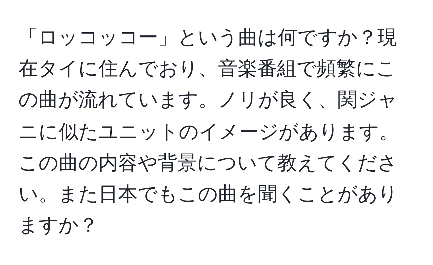 「ロッコッコー」という曲は何ですか？現在タイに住んでおり、音楽番組で頻繁にこの曲が流れています。ノリが良く、関ジャニに似たユニットのイメージがあります。この曲の内容や背景について教えてください。また日本でもこの曲を聞くことがありますか？