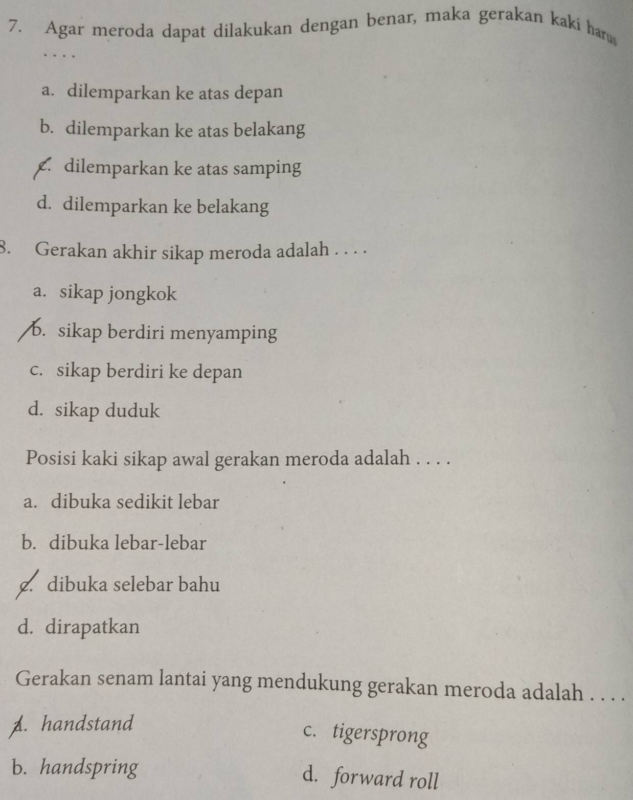 Agar meroda dapat dilakukan dengan benar, maka gerakan kaki harus
…
a. dilemparkan ke atas depan
b. dilemparkan ke atas belakang. dilemparkan ke atas samping
d. dilemparkan ke belakang
8. Gerakan akhir sikap meroda adalah . . . .
a. sikap jongkok
b. sikap berdiri menyamping
c. sikap berdiri ke depan
d. sikap duduk
Posisi kaki sikap awal gerakan meroda adalah . . . .
a. dibuka sedikit lebar
b. dibuka lebar-lebar
c. dibuka selebar bahu
d. dirapatkan
Gerakan senam lantai yang mendukung gerakan meroda adalah . . . .
A. handstand
c. tigersprong
b. handspring
d. forward roll