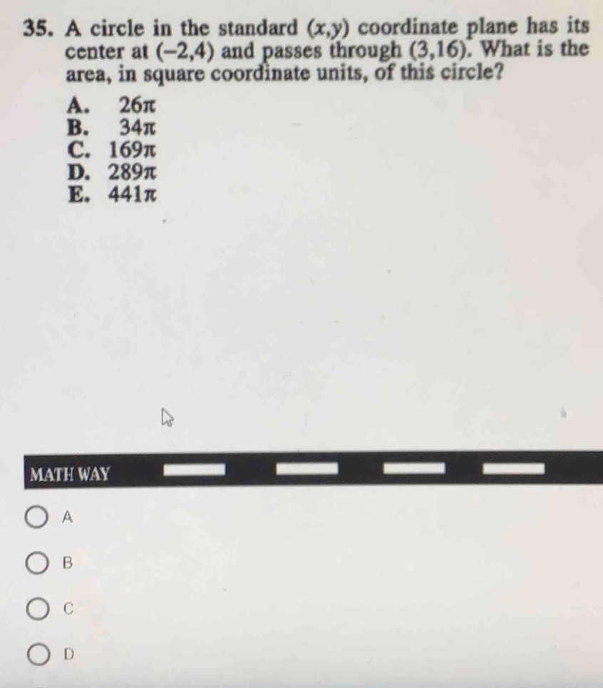 A circle in the standard (x,y) coordinate plane has its
center at (-2,4) and passes through (3,16). What is the
area, in square coordinate units, of this circle?
A. 26π
B. 34π
C. 169π
D. 289π
E. 441π
MATH WAY
A
B
C
D