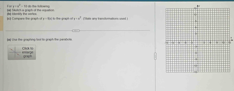 For y=x^2-10 do the following 
(a) Sketch a graph of the equation
(b) Identify the vertex.
(c) Compare the graph of y=f(x) to the graph of y=x^2. (State any transformations used.)
(a) Use the graphing tool to graph the parabola.
Click to
enlarge 
graph