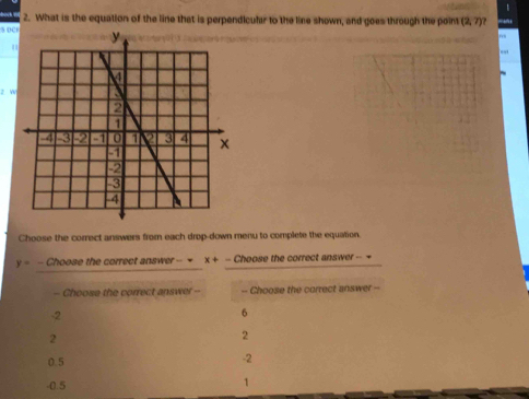 What is the equation of the line that is perpendicular to the line shown, and goes through the point (2,7)
5 DC
z W
Choose the correct answers from each drop-down menu to complete the equation.
y= - Choose the correct answer -- = x+- Choose the correct answer -- =
- Choose the correct answer -- -- Choose the correct answer --
-2
6
2
2
0.5
-2
-0.5
1