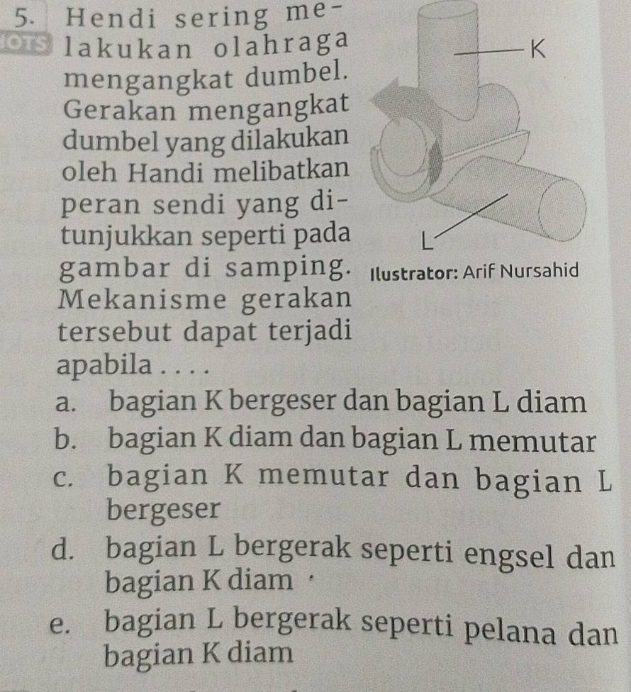 Hendi sering me-
Os lakukan olahraga
mengangkat dumbel.
Gerakan mengangkat
dumbel yang dilakukan
oleh Handi melibatkan
peran sendi yang di-
tunjukkan seperti pada
gambar di samping. 
Mekanisme gerakan
tersebut dapat terjadi
apabila . . . .
a. bagian K bergeser dan bagian L diam
b. bagian K diam dan bagian L memutar
c. bagian K memutar dan bagian L
bergeser
d. bagian L bergerak seperti engsel dan
bagian K diam·
e. bagian L bergerak seperti pelana dan
bagian K diam