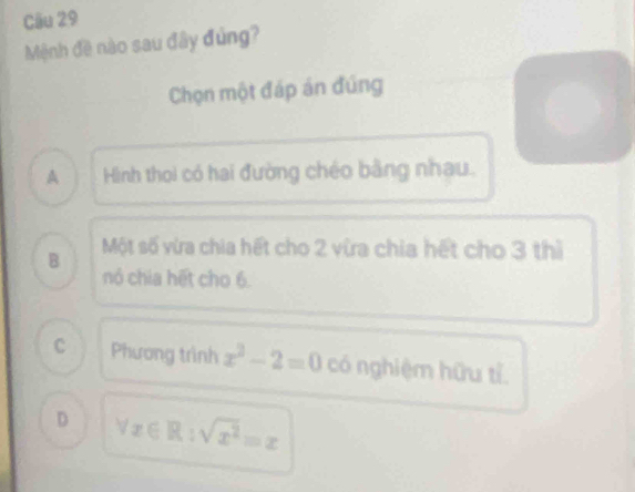 Mệnh đề nào sau đây đùng?
Chọn một đáp án đúng
A Hình thoi có hai đường chéo bằng nhau.
B Một số vừa chia hết cho 2 vừa chia hết cho 3 thì
nó chia hết cho 6.
C Phương trình x^2-2=0 có nghiệm hữu tỉ
D forall x∈ R:sqrt(x^2)=x