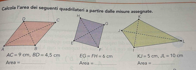 Calcola l’area dei seguenti quadrilateri a partire dalle misure assegnate.
AC=9cm, BD=4,5cm EG=FH=6cm KJ=5cm, JL=10cm
Area = _ Area= _ Area= _