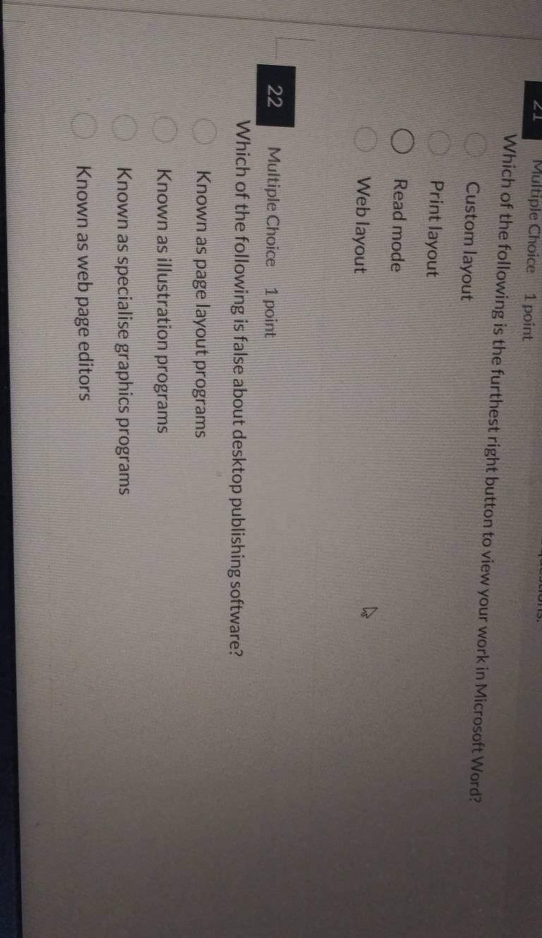 ∠1 Multiple Choice 1 point
Which of the following is the furthest right button to view your work in Microsoft Word?
Custom layout
Print layout
Read mode
Web layout
22 Multiple Choice 1 point
Which of the following is false about desktop publishing software?
Known as page layout programs
Known as illustration programs
Known as specialise graphics programs
Known as web page editors