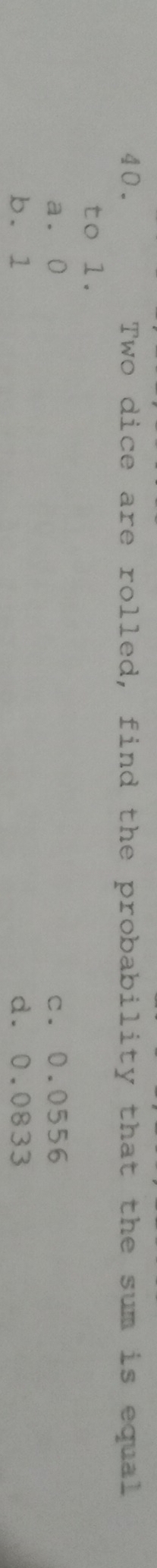 Two dice are rolled, find the probability that the sum is equal
to 1.
a. 0 c. 0.0556
b. 1 d. 0.0833