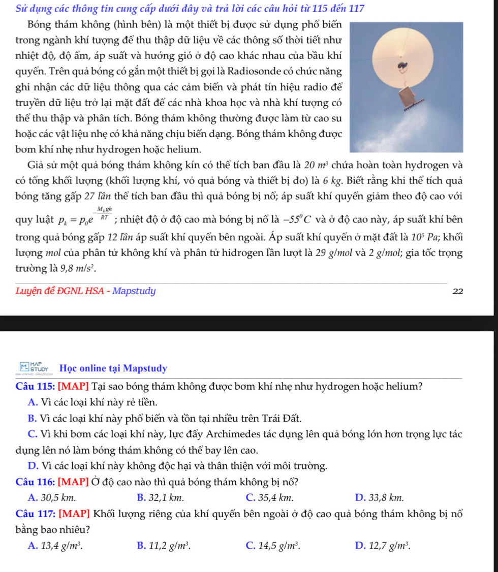 Sử dụng các thông tin cung cấp dưới đây và trả lời các câu hỏi từ 115 đến 117
Bóng thám không (hình bên) là một thiết bị được sử dụng phổ biến
trong ngành khí tượng để thu thập dữ liệu về các thông số thời tiết như
nhiệt độ, độ ẩm, áp suất và hướng gió ở độ cao khác nhau của bầu khí
quyển. Trên quả bóng có gắn một thiết bị gọi là Radiosonde có chức năng
ghi nhận các dữ liệu thông qua các cảm biến và phát tín hiệu radio để
truyền dữ liệu trở lại mặt đất để các nhà khoa học và nhà khí tượng có
thể thu thập và phân tích. Bóng thám không thường được làm từ cao su
hoặc các vật liệu nhẹ có khả năng chịu biến dạng. Bóng thám không được
bom khí nhẹ như hydrogen hoặc helium.
Giả sử một quả bóng thám không kín có thể tích ban đầu là 20m^3 chứa hoàn toàn hydrogen và
có tổng khối lượng (khối lượng khí, vỏ quả bóng và thiết bị đo) là 6 kg. Biết rằng khi thể tích quả
bóng tăng gấp 27 lần thể tích ban đầu thì quả bóng bị nổ; áp suất khí quyển giảm theo độ cao với
quy luật p_k=p_0e^(frac M_k)ghRT; nhiệt độ ở độ cao mà bóng bị nổ là -55°C và ở độ cao này, áp suất khí bên
trong quả bóng gấp 12 lần áp suất khí quyển bên ngoài. Áp suất khí quyển ở mặt đất là 10^5Pa; khối
lượng mol của phân tử không khí và phân tử hidrogen lần lượt là 29 g/mol và 2 g/mol; gia twidehat OC trọng
trường là 9,8m/s^2.
Luyện đề ĐGNL HSA - Mapstudy 22
M ator Học online tại Mapstudy
Câu 115: [MAP] Tại sao bóng thám không được bơm khí nhẹ như hydrogen hoặc helium?
A. Vì các loại khí này rẻ tiền.
B. Vì các loại khí này phổ biến và tồn tại nhiều trên Trái Đất.
C. Vì khi bơm các loại khí này, lực đẩy Archimedes tác dụng lên quả bóng lớn hơn trọng lực tác
dụng lên nó làm bóng thám không có thể bay lên cao.
D. Vì các loại khí này không độc hại và thân thiện với môi trường.
Câu 116: [MAP] Ở độ cao nào thì quả bóng thám không bị nổ?
A. 30,5 km. B. 32,1 km. C. 35,4 km. D. 33,8 km.
Câu 117: [MAP] Khối lượng riêng của khí quyển bên ngoài ở độ cao quả bóng thám không bị nổ
bằng bao nhiêu?
A. 13,4g/m^3. B. 11,2g/m^3. C. 14,5g/m^3. D. 12,7g/m^3.